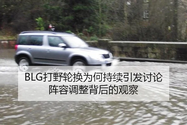 BLG打野轮换为何持续引发讨论 阵容调整背后的观察